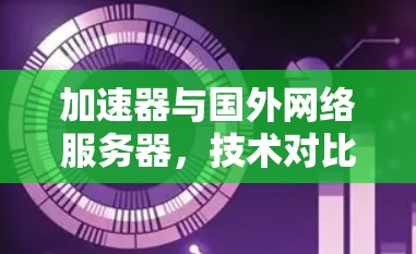 加速器与国外网络服务器，技术对比与选择建议