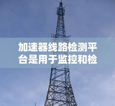 加速器线路检测平台是用于监控和检测路由器、交换机等加速器设备是否正常工作的设备，确保它们能够高效连接到高速网络。以下是对该平台的详细总结