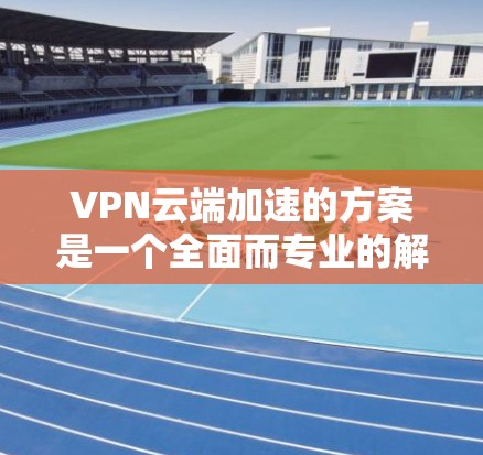 VPN云端加速的方案是一个全面而专业的解决方案，旨在提升用户在线访问外部网站的效率和流畅度。以下是对VPN云端加速方案的详细分析和总结