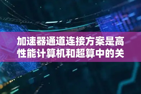 加速器通道连接方案是高性能计算机和超算中的关键技术，旨在促进加速器与主CPU的高效通信和协同工作。以下是该方案的关键组成部分及其详细说明