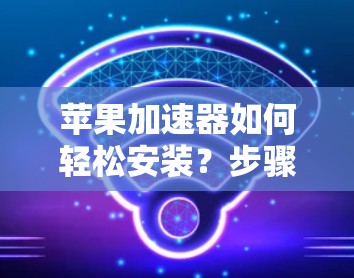 苹果加速器如何轻松安装？步骤解析及注意事项