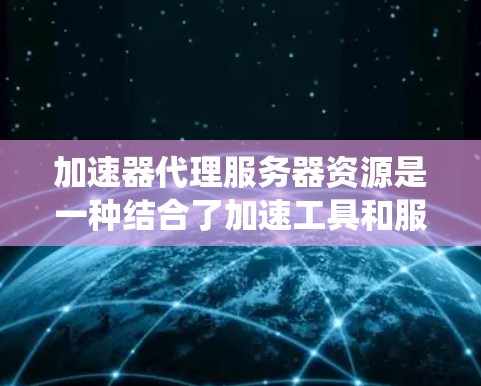 加速器代理服务器资源是一种结合了加速工具和服务器架构的系统，旨在通过加速工具为服务器或应用提供性能提升。以下是关于加速器代理服务器资源的详细说明