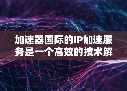 加速器国际的IP加速服务是一个高效的技术解决方案，旨在帮助用户快速下载网页。以下是对该服务的详细介绍