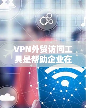 VPN外贸访问工具是帮助企业在没有VPN环境的情况下访问国外网站的工具，主要包括以下几种类型
