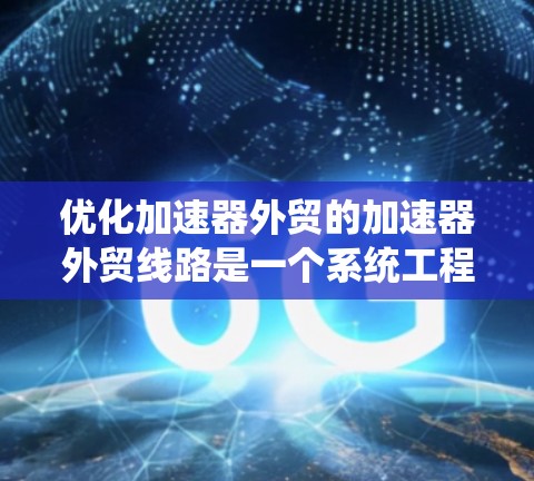 优化加速器外贸的加速器外贸线路是一个系统工程，需要从多个方面进行逐步优化。以下是优化加速器外贸线路的具体步骤