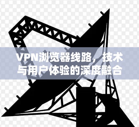 VPN浏览器线路，技术与用户体验的深度融合