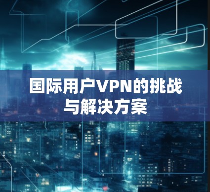 国际用户VPN的挑战与解决方案