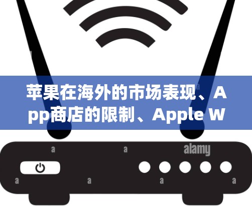苹果在海外的市场表现、App商店的限制、Apple Watch的合作以及用户评价等方面都有详细信息。以下是对这些方面的总结