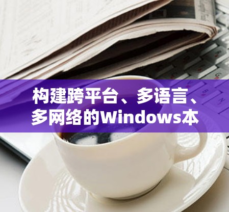 构建跨平台、多语言、多网络的Windows本地存储解决方案，打造全球化远程访问平台