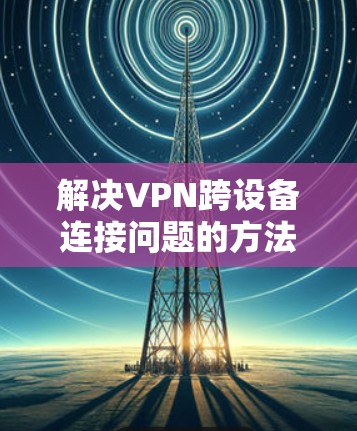 解决VPN跨设备连接问题的方法如下