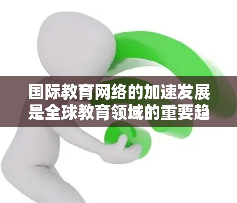 国际教育网络的加速发展是全球教育领域的重要趋势，它不仅促进了知识的共享与传播，还推动了教育的全球化和多样化。以下是一些关于国际教育网络加速发展的关键点