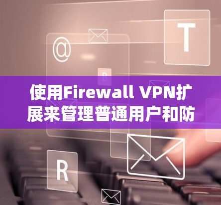 使用Firewall VPN扩展来管理普通用户和防火墙设备是一个系统且复杂的操作，但通过以下步骤可以实现