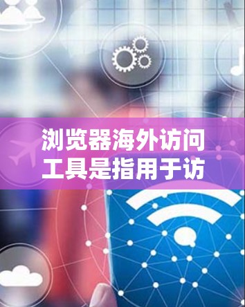 浏览器海外访问工具是指用于访问国际互联网资源的浏览器，包括本地浏览器的远程访问工具和用于远程操作的工具。以下是一些具体的应用场景和技术