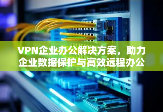 VPN企业办公解决方案，助力企业数据保护与高效远程办公