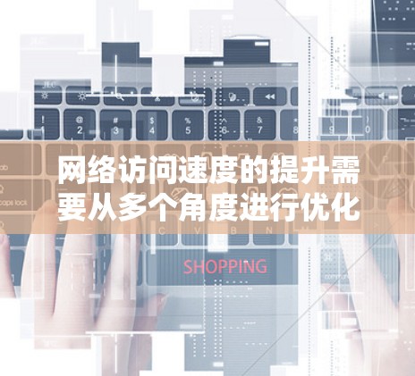 网络访问速度的提升需要从多个角度进行优化和调整。以下是综合考虑的关键因素及其优化策略
