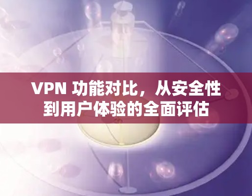 VPN 功能对比，从安全性到用户体验的全面评估