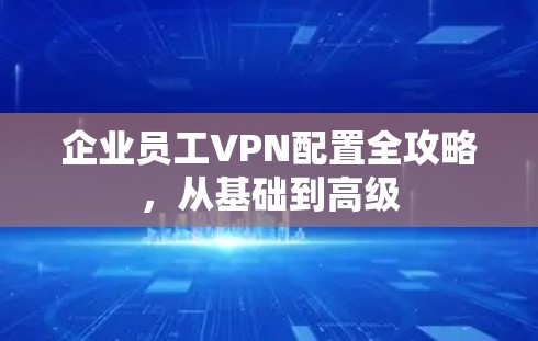 企业员工VPN配置全攻略，从基础到高级