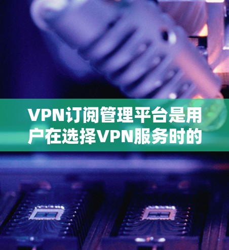 VPN订阅管理平台是用户在选择VPN服务时的重要决策工具，以下是根据您的需求和考虑因素进行的总结