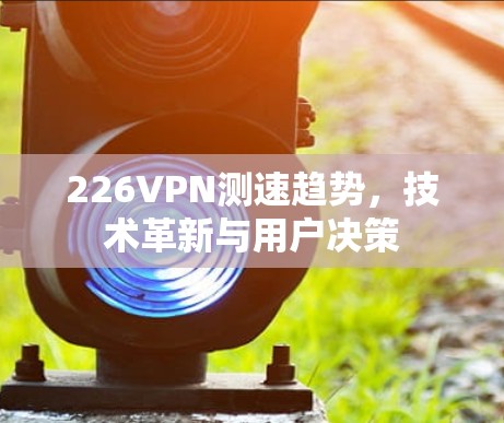 226VPN测速趋势，技术革新与用户决策