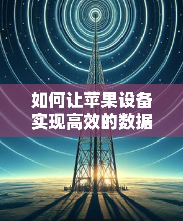 如何让苹果设备实现高效的数据传输与网络优化