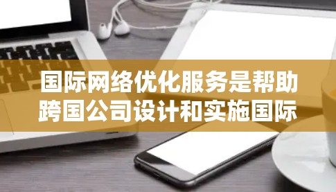 国际网络优化服务是帮助跨国公司设计和实施国际网络架构，确保网络在不同国家和地区上的可靠性和高效性。以下是对该服务的详细分析和总结