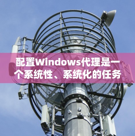 配置Windows代理是一个系统性、系统化的任务，需要遵循严格的步骤和规范。以下是对Windows代理配置的详细指南，涵盖从设置网络连接到安全配置的各个方面