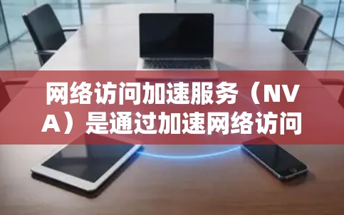 网络访问加速服务（NVA）是通过加速网络访问来提高性能的工具，主要包括KVM加速器、网络加速器、HBA加速器和NAT加速器等。以下是对NVA的详细分析和总结