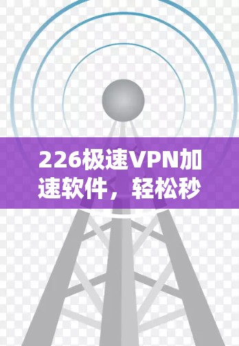 226极速VPN加速软件，轻松秒杀，提升网络体验