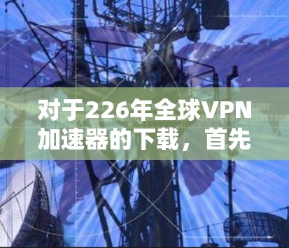 对于226年全球VPN加速器的下载，首先需要考虑用户的使用场景和需求。226年，全球VPN加速器的选择可能会更多地受到移动设备和移动互联网的影响，因此推荐的加速器应符合这一趋势