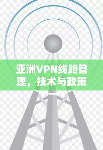 亚洲VPN线路管理，技术与政策的双刃剑