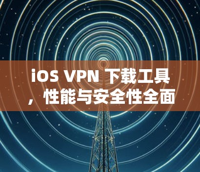 iOS VPN 下载工具，性能与安全性全面解析