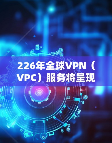 226年全球VPN（VPC）服务将呈现哪些形态和趋势？以下是对这一问题的分步总结和分析
