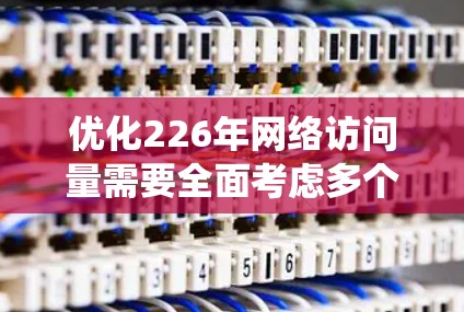 优化226年网络访问量需要全面考虑多个维度，确保每个环节都被有效利用。以下是一个系统化的优化策略建议，结合了平台现有功能和用户需求