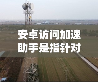安卓访问加速助手是指针对安卓系统用户提供加速访问网站或应用的工具。这些工具旨在帮助用户更快、更高效地访问互联网资源，减少等待时间，提升用户体验。以下是一些常见的安卓访问加速助手及其功能