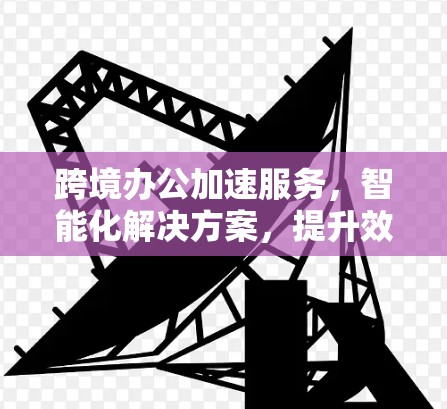 跨境办公加速服务，智能化解决方案，提升效率与安全