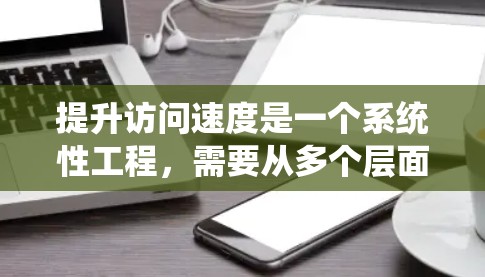 提升访问速度是一个系统性工程，需要从多个层面进行优化以确保最佳性能。以下是一个系统性的解决方案