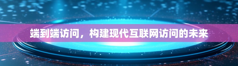 端到端访问，构建现代互联网访问的未来