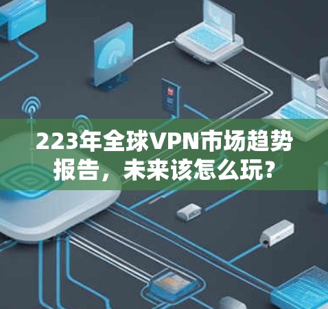 223年全球VPN市场趋势报告，未来该怎么玩？