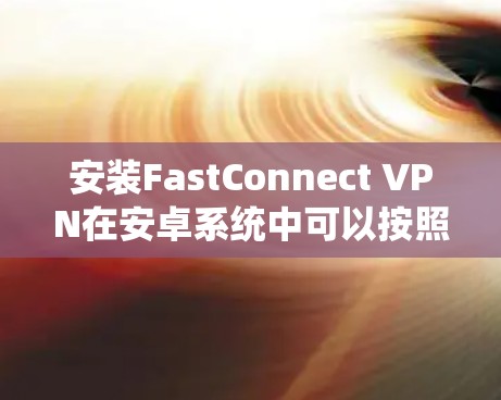 安装FastConnect VPN在安卓系统中可以按照以下步骤进行
