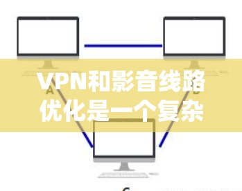 VPN和影音线路优化是一个复杂而重要的环节，涉及多个因素和步骤。以下是一个系统化的总结，帮助用户更好地理解和优化VPN和影音线路
