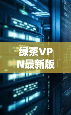 绿茶VPN最新版更新，让你轻松畅饮网络，不再沉迷