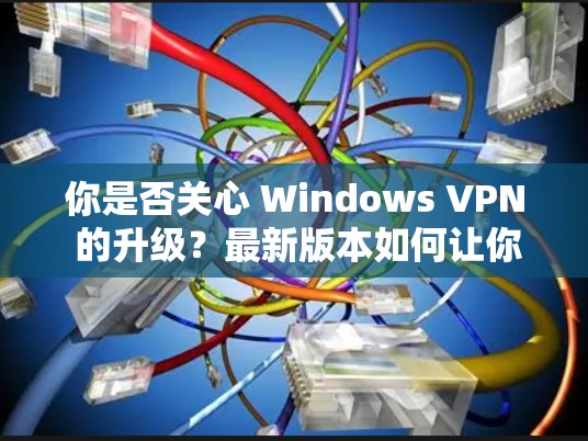 你是否关心 Windows VPN 的升级？最新版本如何让你的网络体验更高效？