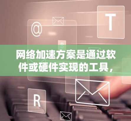 网络加速方案是通过软件或硬件实现的工具，用于提升网络连接速度。以下是对这一方案的系统总结
