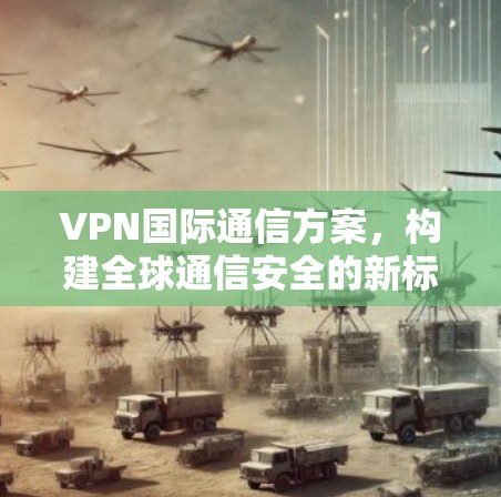VPN国际通信方案，构建全球通信安全的新标准