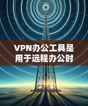 VPN办公工具是用于远程办公时访问外部网络资源的工具，主要包括以下几种类型