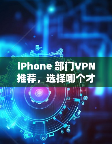 iPhone 部门VPN推荐，选择哪个才能让你的数据更安全？