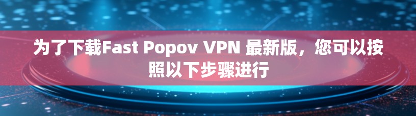 为了下载Fast Popov VPN 最新版，您可以按照以下步骤进行