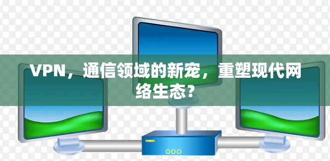 VPN，通信领域的新宠，重塑现代网络生态？