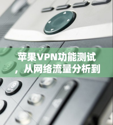 苹果VPN功能测试，从网络流量分析到网络安全防护