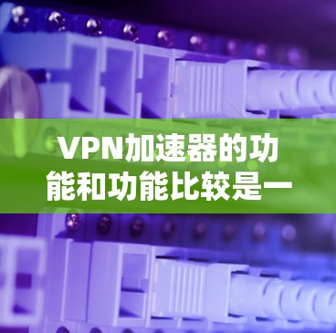 VPN加速器的功能和功能比较是一个比较复杂的话题，因为它取决于加速器的具体实现和设计。以下是一些常见的VPN加速器功能及其比较，供你参考